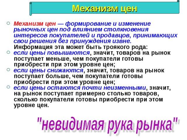 Механизм цен Механизм цен   — формирование и изменение рыночных цен под влиянием столкновения интересов покупателей и продавцов, принимающих свои решения без принуждения извне.   Информация эта может быть троякого рода: если цены повышаются , значит, товаров на рынок поступает меньше, чем покупатели готовы приобрести при этом уровне цен; если цены снижаются , значит, товаров на рынок поступает больше, чем покупатели готовы приобрести при этом уровне цен; если цены остаются почти неизменными , значит, на рынок поступает примерно столько товаров, сколько покупатели готовы приобрести при этом уровне цен. 