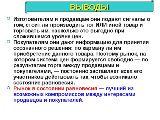 ВЫВОДЫ Изготовителям и продавцам они подают сигналы о том, стоит ли производить тот ИЛИ иной товар и торговать им, насколько это выгодно при сложившемся уровне цен. Покупателям они дают информацию для принятия осознанного решения: по карману ли им приобретение данного товара. Поэтому рынок, на котором система цен формируется свободно — по результатам торга между продавцами и покупателями, — постоянно заставляет всех его участников действовать так, чтобы возникало состояние равновесия. Рынок в состоянии равновесия  — лучший из возможных компромиссов между интересами продавцов и покупателей. 