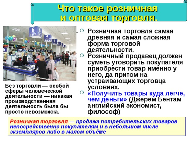 Что такое розничная и оптовая торговля. Розничная торговля самая древняя и самая сложная форма торговой деятельности. Розничный продавец должен суметь уговорить покупателя приобрести товар именно у него, да притом на устраивающих торговца условиях.  «Получить товары куда легче, чем деньги» (Джерем Бентам  английский экономист, философ) Без торговли — особой сферы человеческой деятельности — никакая производственная деятельность была бы просто невозможна. Розничная торговля   — продажа потребительских товаров непосредственно покупателям и в небольшом числе экземпляров либо в малом объёме  