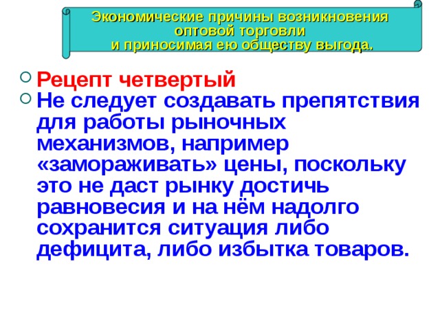 Экономические причины возникновения оптовой торговли и приносимая ею обществу выгода. Рецепт четвертый Не следует создавать препятствия для работы рыночных механизмов, например «замораживать» цены, поскольку это не даст рынку достичь равновесия и на нём надолго сохранится ситуация либо дефицита, либо избытка товаров. 