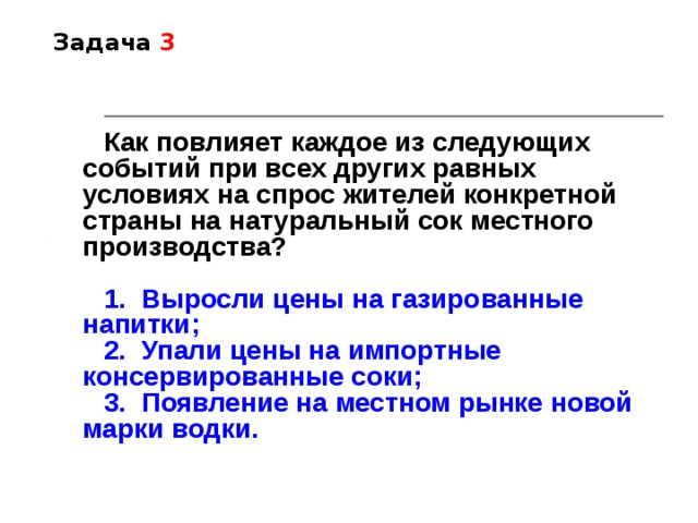 Задача 3 Как повлияет каждое из следующих событий при всех других равных условиях на спрос жителей конкретной страны на натуральный сок местного производства?  1.  Выросли цены на газированные напитки; 2.  Упали цены на импортные консервированные соки; 3.  Появление на местном рынке новой марки водки. 