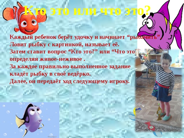 Кто это или что это?  Каждый ребенок берёт удочку и начинает “рыбачить”. Ловит рыбку с картинкой, называет её. Затем ставит вопрос “Кто это?” или “Что это?”, определяя живое-неживое . За каждое правильно выполненное задание кладёт рыбку в своё ведёрко. Далее, он передаёт ход следующему игроку. 