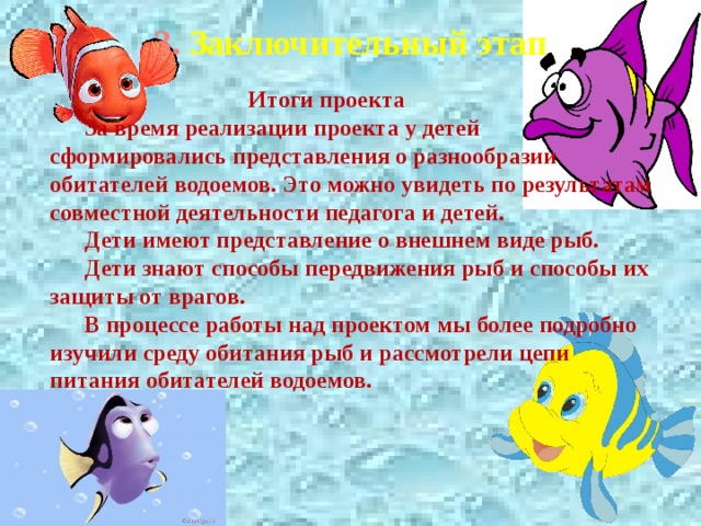 3. Заключительный этап  Итоги проекта За время реализации проекта у детей сформировались представления о разнообразии обитателей водоемов. Это можно увидеть по результатам совместной деятельности педагога и детей. Дети имеют представление о внешнем виде рыб. Дети знают способы передвижения рыб и способы их защиты от врагов. В процессе работы над проектом мы более подробно изучили среду обитания рыб и рассмотрели цепи питания обитателей водоемов. 