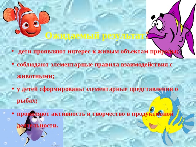 Ожидаемый результат :  дети проявляют интерес к живым объектам природы; соблюдают элементарные правила взаимодействия с животными; у детей сформированы элементарные представления о рыбах; проявляют активность и творчество в продуктивной деятельности. 