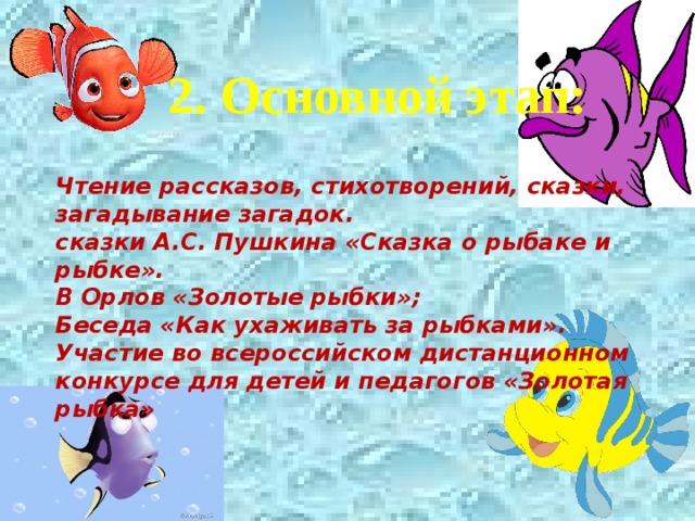  2. Основной этап: Чтение рассказов, стихотворений, сказки, загадывание загадок. сказки А.С. Пушкина «Сказка о рыбаке и рыбке». В Орлов «Золотые рыбки»; Беседа «Как ухаживать за рыбками». Участие во всероссийском дистанционном конкурсе для детей и педагогов «Золотая рыбка» 
