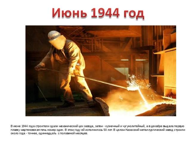 В июне 1944 года строители сдали механический цех завода, затем - кузнечный и чугунолитейный, а в декабре выдала первую плавку мартеновская печь номер один. В этом году ей исполнилось 50 лет. В целом Казахский металлургический завод строили около года - точнее, одиннадцать с половиной месяцев. 