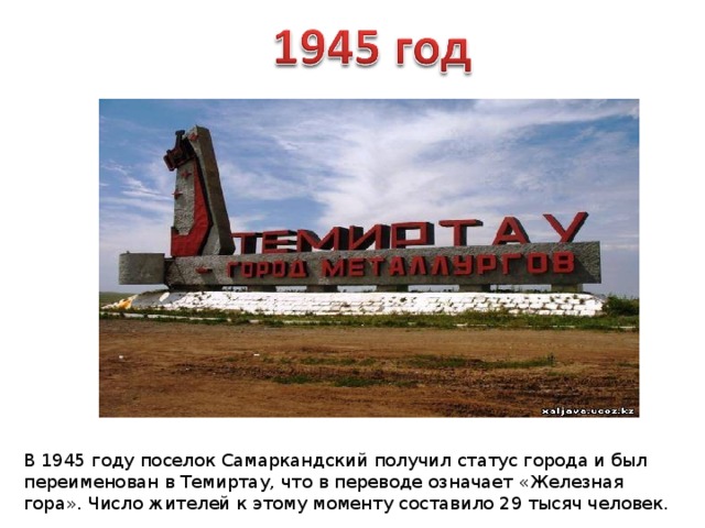 В 1945 году поселок Самаркандский получил статус города и был переименован в Темиртау, что в переводе означает «Железная гора». Число жителей к этому моменту составило 29 тысяч человек. 