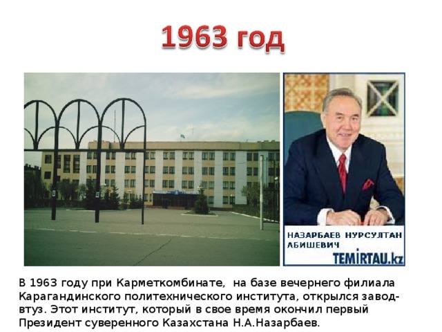 В 1963 году при Карметкомбинате, на базе вечернего филиала Карагандинского политехнического института, открылся завод-втуз. Этот институт, который в свое время окончил первый Президент суверенного Казахстана Н.А.Назарбаев. 