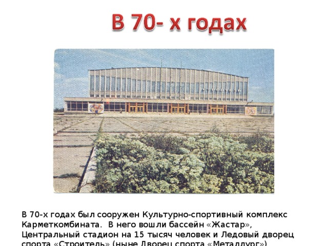 В 70-х годах был сооружен Культурно-спортивный комплекс Карметкомбината. В него вошли бассейн «Жастар», Центральный стадион на 15 тысяч человек и Ледовый дворец спорта «Строитель» (ныне Дворец спорта «Металлург»). 
