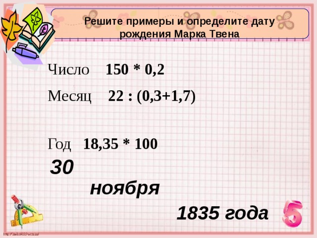 Решите примеры и определите дату рождения Марка Твена Число 150 * 0,2  Месяц 22 : (0,3+1,7)  Год 18,35 * 100  30 ноября  1835 года 