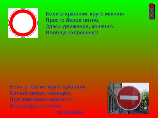 Если в красном круге млечно Просто белое пятно, Здесь движение, конечно. Вообще запрещено! Если в том же круге красном Белый минус помещён, При движении опасном… Въезд здесь строго  запрещён! 