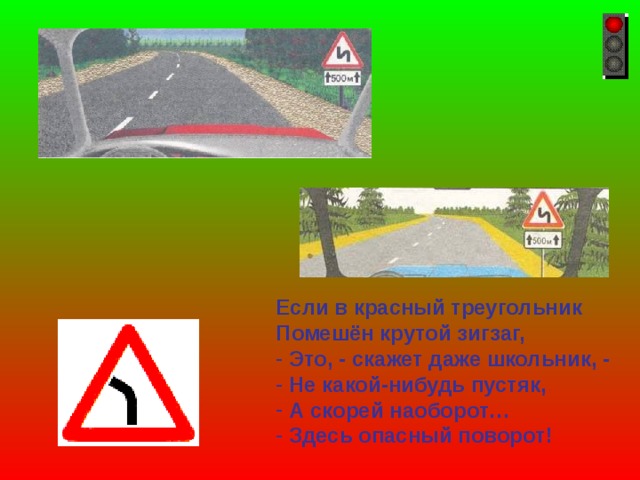 Если в красный треугольник Помешён крутой зигзаг,  Это, - скажет даже школьник, -  Не какой-нибудь пустяк,  А скорей наоборот…  Здесь опасный поворот! 