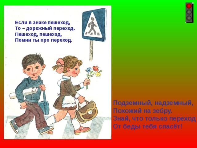 Если в знаке пешеход, То – дорожный переход. Пешеход, пешеход, Помни ты про переход. Подземный, надземный, Похожий на зебру. Знай, что только переход От беды тебя спасёт! 