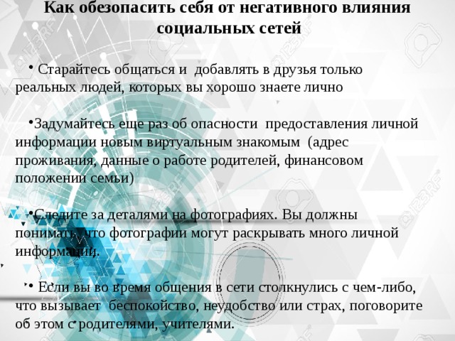 Как обезопасить себя от негативного влияния  социальных сетей  Старайтесь общаться и добавлять в друзья только реальных людей, которых вы хорошо знаете лично Задумайтесь еще раз об опасности предоставления личной информации новым виртуальным знакомым (адрес проживания, данные о работе родителей, финансовом положении семьи) Следите за деталями на фотографиях. Вы должны понимать, что фотографии могут раскрывать много личной информации.  Если вы во время общения в сети столкнулись с чем-либо, что вызывает беспокойство, неудобство или страх, поговорите об этом с родителями, учителями. 