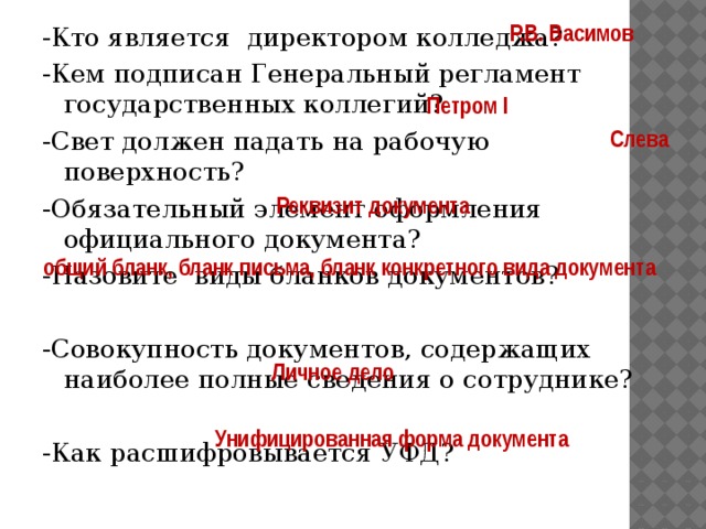  Р.В. Васимов -Кто является директором колледжа? -Кем подписан Генеральный регламент государственных коллегий? -Свет должен падать на рабочую поверхность? -Обязательный элемент оформления официального документа? -Назовите виды бланков документов? -Совокупность документов, содержащих наиболее полные сведения о сотруднике? -Как расшифровывается УФД?   Петром I Слева  Реквизит документа  общий бланк, бланк письма, бланк конкретного вида документа  Личное дело  Унифицированная форма документа 