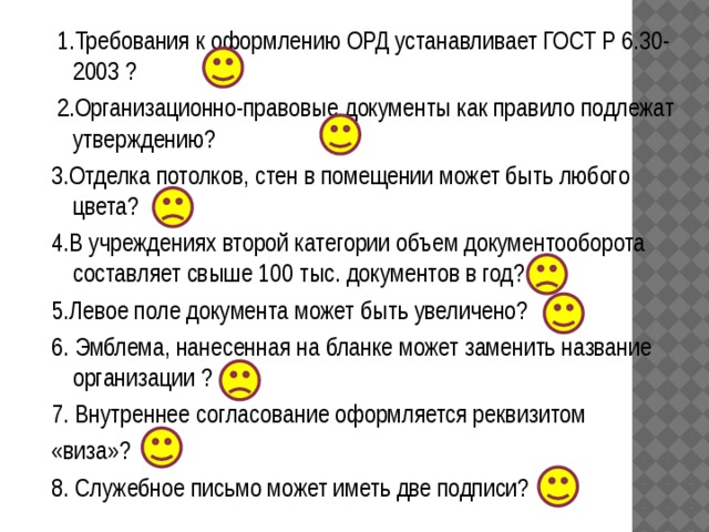  1.Требования к оформлению ОРД устанавливает ГОСТ Р 6.30-2003 ?  2.Организационно-правовые документы как правило подлежат утверждению? 3.Отделка потолков, стен в помещении может быть любого цвета? 4.В учреждениях второй категории объем документооборота составляет свыше 100 тыс. документов в год? 5.Левое поле документа может быть увеличено? 6. Эмблема, нанесенная на бланке может заменить название организации ? 7. Внутреннее согласование оформляется реквизитом «виза»? 8. Служебное письмо может иметь две подписи? 