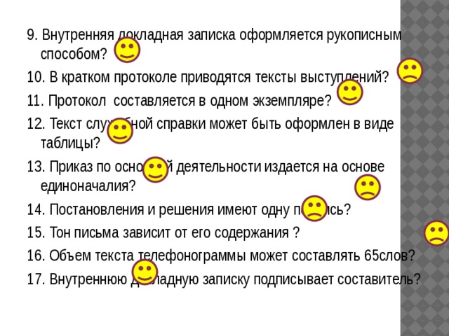 9. Внутренняя докладная записка оформляется рукописным способом? 10. В кратком протоколе приводятся тексты выступлений? 11. Протокол составляется в одном экземпляре? 12. Текст служебной справки может быть оформлен в виде таблицы? 13. Приказ по основной деятельности издается на основе единоначалия? 14. Постановления и решения имеют одну подпись? 15. Тон письма зависит от его содержания ? 16. Объем текста телефонограммы может составлять 65слов? 17. Внутреннюю докладную записку подписывает составитель? 