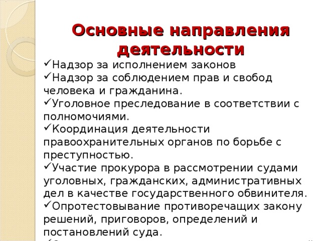 Основные направления деятельности Надзор за исполнением законов Надзор за соблюдением прав и свобод человека и гражданина. Уголовное преследование в соответствии с полномочиями. Координация деятельности правоохранительных органов по борьбе с преступностью. Участие прокурора в рассмотрении судами уголовных, гражданских, административных дел в качестве государственного обвинителя. Опротестовывание противоречащих закону решений, приговоров, определений и постановлений суда. Осуществление расследования преступлений, предусмотренных законом 