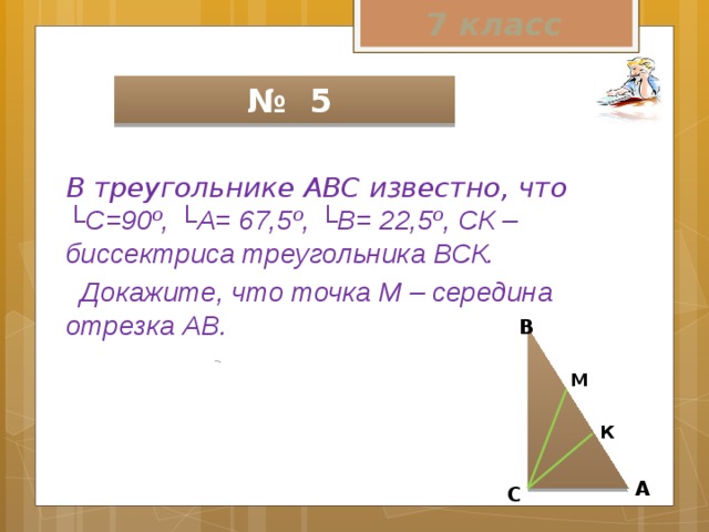 7 класс  № 5 В треугольнике АВС известно, что └С=90º, └А= 67,5º, └В= 22,5º, СК – биссектриса треугольника ВСК.  Докажите, что точка М – середина отрезка АВ.  В М  К А С 