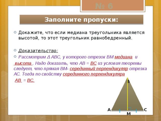 № 6 Заполните пропуски: Докажите, что если медиана треугольника является высотой, то этот треугольник равнобедренный. Доказательство: Рассмотрим Δ АВС, у которого отрезок ВМ медиана и  высота . Надо доказать, что АВ = ВС из условия теоремы следует, что прямая ВМ- серединный перпендикуляр отрезка АС. Тогда по свойству серединного перпендикуляра  АВ = ВС.  В А С М 