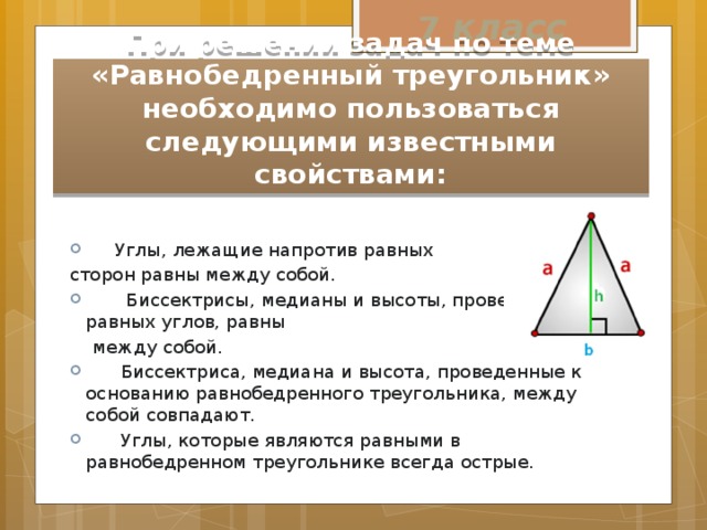7 класс При решении задач по теме «Равнобедренный треугольник» необходимо пользоваться следующими известными свойствами:  Углы, лежащие напротив равных сторон равны между собой.  Биссектрисы, медианы и высоты, проведенные из равных углов, равны  между собой.  Биссектриса, медиана и высота, проведенные к основанию равнобедренного треугольника, между собой совпадают.  Углы, которые являются равными в равнобедренном треугольнике всегда острые. 