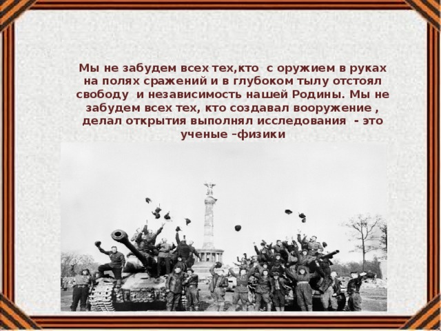 Мы не забудем всех тех,кто с оружием в руках на полях сражений и в глубоком тылу отстоял свободу и независимость нашей Родины. Мы не забудем всех тех, кто создавал вооружение , делал открытия выполнял исследования - это ученые –физики конструкторы,исследователи,инженеры,техники. Рукая фамилия «Калашников» не требует перевода ни на один язык. Это один из неофициальных символов России. 