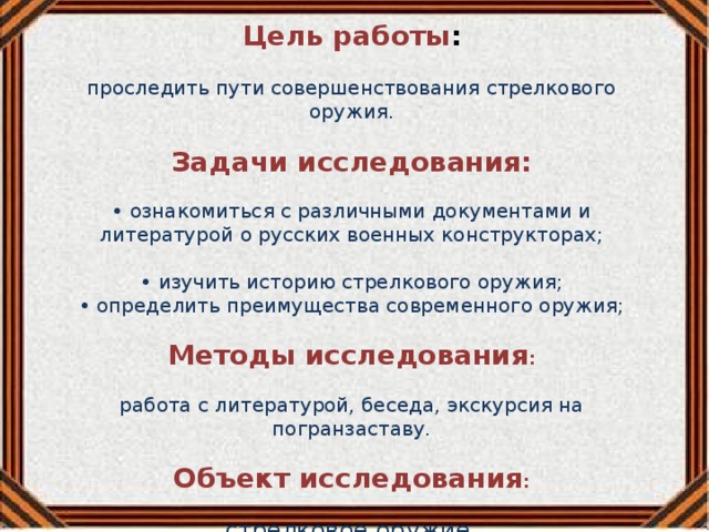 Цель работы :  проследить пути совершенствования стрелкового оружия. Задачи исследования: • ознакомиться с различными документами и литературой о русских военных конструкторах; • изучить историю стрелкового оружия; • определить преимущества современного оружия; Методы исследования :  работа с литературой, беседа, экскурсия на погранзаставу. Объект исследования :  стрелковое оружие. 