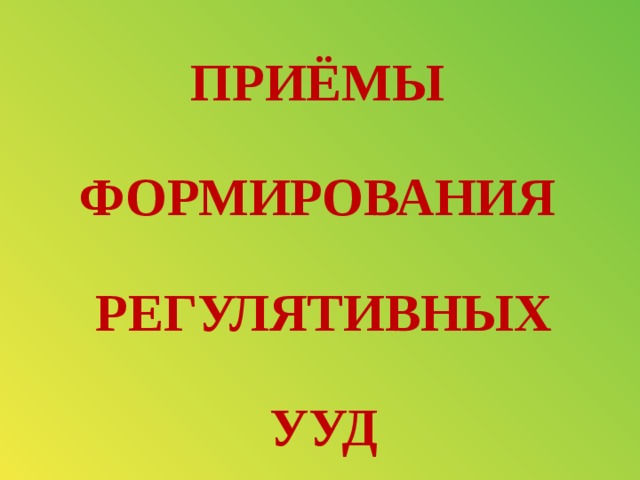 ПРИЁМЫ  ФОРМИРОВАНИЯ   РЕГУЛЯТИВНЫХ   УУД 