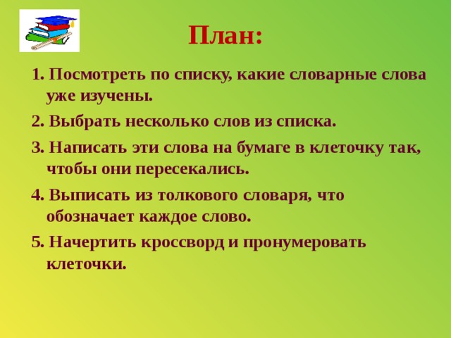 План: 1. Посмотреть по списку, какие словарные слова уже изучены. 2. Выбрать несколько слов из списка. 3. Написать эти слова на бумаге в клеточку так, чтобы они пересекались. 4. Выписать из толкового словаря, что обозначает каждое слово. 5. Начертить кроссворд и пронумеровать клеточки.   