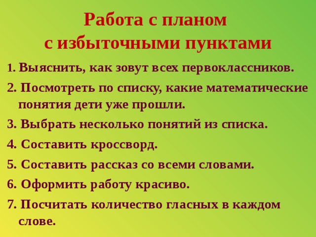 Работа с планом  с избыточными пунктами 1. Выяснить, как зовут всех первоклассников. 2. Посмотреть по списку, какие математические понятия дети уже прошли. 3. Выбрать несколько понятий из списка. 4. Составить кроссворд. 5. Составить рассказ со всеми словами. 6. Оформить работу красиво. 7. Посчитать количество гласных в каждом слове.  