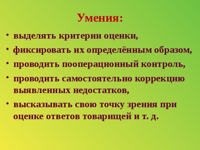 Умения: выделять критерии оценки, фиксировать их определённым образом, проводить пооперационный контроль, проводить самостоятельно коррекцию выявленных недостатков, высказывать свою точку зрения при оценке ответов товарищей и т. д.  