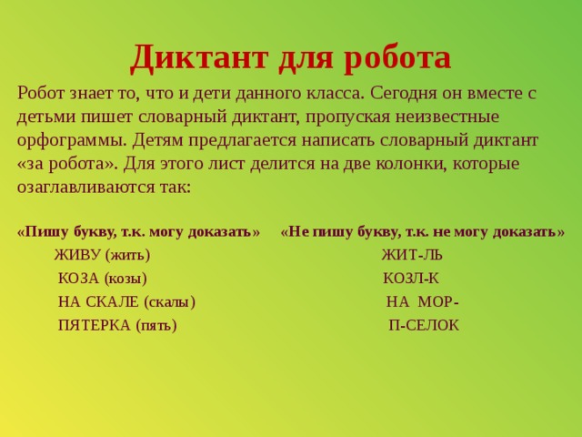 Диктант для робота Робот знает то, что и дети данного класса. Сегодня он вместе с детьми пишет словарный диктант, пропуская неизвестные орфограммы. Детям предлагается написать словарный диктант «за робота». Для этого лист делится на две колонки, которые озаглавливаются так: «Пишу букву, т.к. могу доказать» «Не пишу букву, т.к. не могу доказать»  ЖИВУ (жить) ЖИТ-ЛЬ  КОЗА (козы) КОЗЛ-К  НА СКАЛЕ (скалы) НА МОР-  ПЯТЕРКА (пять) П-СЕЛОК 