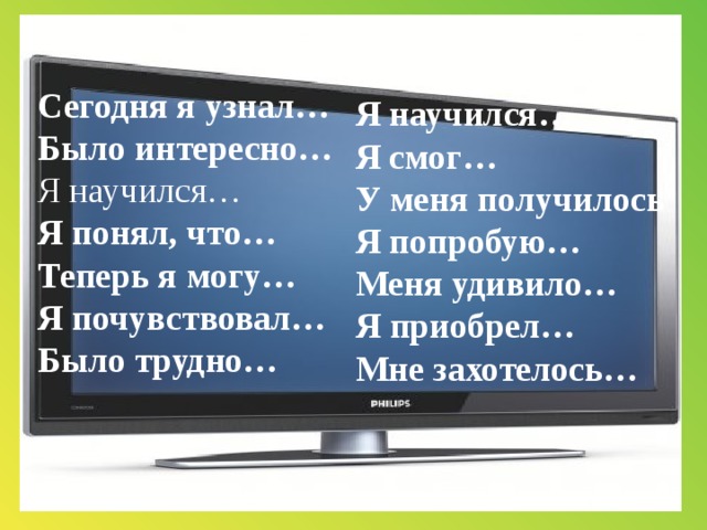 Сегодня я узнал…  Было интересно…  Я научился…  Я понял, что…  Теперь я могу…  Я почувствовал… Было трудно…     Я научился…  Я смог… У меня получилось  Я попробую…  Меня удивило…  Я приобрел…  Мне захотелось…   