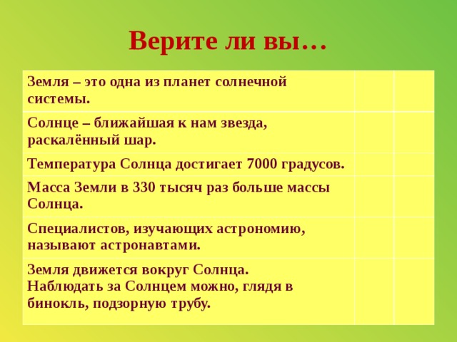 Верите ли вы… Земля – это одна из планет солнечной системы. Солнце – ближайшая к нам звезда, раскалённый шар. Температура Солнца достигает 7000 градусов. Масса Земли в 330 тысяч раз больше массы Солнца. Специалистов, изучающих астрономию, называют астронавтами.  Земля движется вокруг Солнца.   Наблюдать за Солнцем можно, глядя в бинокль, подзорную трубу.   