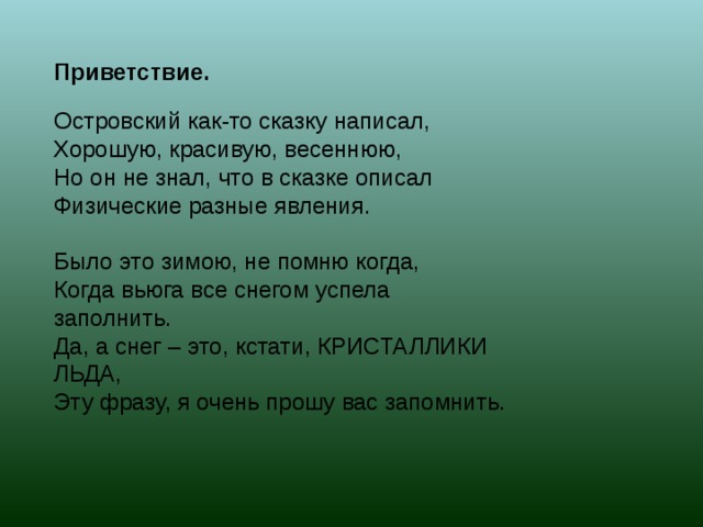Приветствие. Островский как-то сказку написал, Хорошую, красивую, весеннюю, Но он не знал, что в сказке описал Физические разные явления. Было это зимою, не помню когда, Когда вьюга все снегом успела заполнить. Да, а снег – это, кстати, КРИСТАЛЛИКИ ЛЬДА, Эту фразу, я очень прошу вас запомнить. 