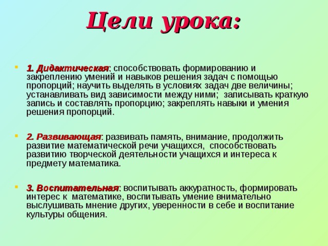 Цели урока:   1.  Дидактическая : способствовать формированию и закреплению умений и навыков решения задач с помощью пропорций; научить выделять в условиях задач две величины; устанавливать вид зависимости между ними; записывать краткую запись и составлять пропорцию; закреплять навыки и умения решения пропорций.  2.  Развивающая : развивать память, внимание, продолжить развитие математической речи учащихся, способствовать развитию творческой деятельности учащихся и интереса к предмету математика.  3. Воспитательная : воспитывать аккуратность, формировать интерес к математике, воспитывать умение внимательно выслушивать мнение других, уверенности в себе и воспитание культуры общения. 