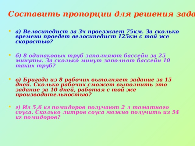 Составить пропорции для решения задач: а) Велосипедист за 3ч проезжает 75км. За сколько времени проедет велосипедист 125км с той же скоростью?  б) 8 одинаковых труб заполняют бассейн за 25 минуты. За сколько минут заполнят бассейн 10 таких труб?  в) Бригада из 8 рабочих выполняет задание за 15 дней. Сколько рабочих сможет выполнить это задание за 10 дней, работая с той же производительностью?  г) Из 5,6 кг помидоров получают 2 л томатного соуса. Сколько литров соуса можно получить из 54 кг помидоров? 