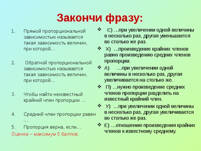 Закончи фразу:  С) …при увеличении одной величины в несколько раз, другая уменьшается во столько же раз.  Х) …произведение крайних членов равно произведению средних членов пропорции. А)  …при увеличении одной величины в несколько раз, другая увеличивается на столько же.  П) …нужно произведение средних членов пропорции разделить на известный крайний член.  У) …при увеличении одной величины в несколько раз, другая увеличивается во столько же раз. Е) …отношению произведения крайних членов к известному среднему.  1.  Прямой пропорциональной зависимостью называется такая зависимость величин, при которой… 2.  Обратной пропорциональной зависимостью называется такая зависимость величин, при которой… 3.  Чтобы найти неизвестный крайний член пропорции … 4.  Средний член пропорции равен … 5.  Пропорция верна, если…  Оценка – максимум 5 баллов.   