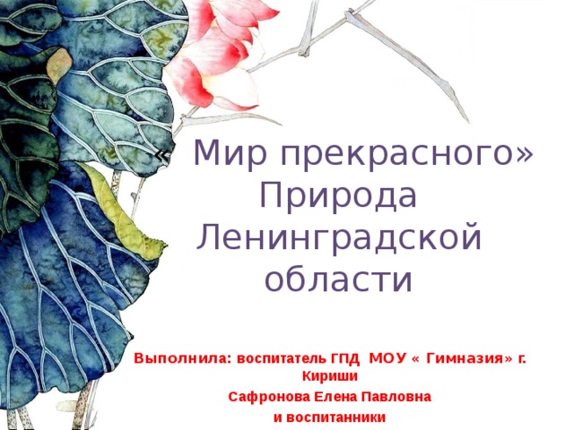   « Мир прекрасного»  Природа  Ленинградской области    Выполнил а : воспитатель ГПД МОУ « Гимназия» г. Кириши Сафронова Елена Павловна и воспитанники 