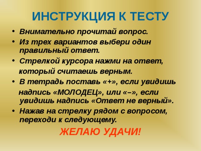 ИНСТРУКЦИЯ К ТЕСТУ Внимательно прочитай вопрос. Из трех вариантов выбери один правильный ответ. Стрелкой курсора нажми на ответ,  который считаешь верным. В тетрадь поставь «+», если увидишь  надпись «МОЛОДЕЦ», или «–», если увидишь надпись «Ответ не верный». Нажав на стрелку рядом с вопросом, переходи к следующему. ЖЕЛАЮ УДАЧИ!