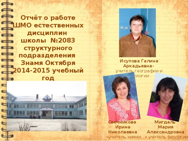 Отчёт о работе ШМО естественных дисциплин школы №2083 структурного подразделения Знамя Октября 2014-2015 учебный год Исупова Галина Аркадьевна-  учитель географии и экологии Свечникова Мигдаль Ирина Николаевна Мария Александровна – учитель химии – учитель биологии  