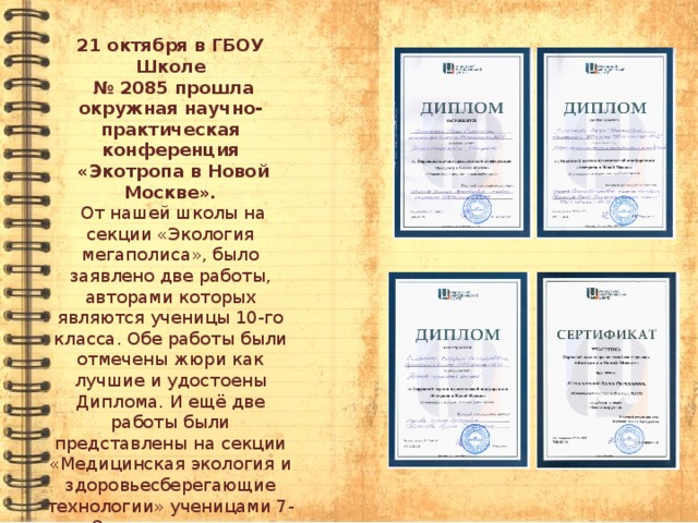 21 октября в ГБОУ Школе № 2085 прошла окружная научно-практическая конференция  «Экотропа в Новой Москве».  От нашей школы на секции «Экология мегаполиса», было заявлено две работы, авторами которых являются ученицы 10-го класса. Обе работы были отмечены жюри как лучшие и удостоены Диплома. И ещё две работы были представлены на секции «Медицинская экология и здоровьесберегающие технологии» ученицами 7-го и 8-го классов, одна из них удостоена Диплома. Подготовили участников конференции учителя Исупова Г.А. и Свечниковой И.Н.. 