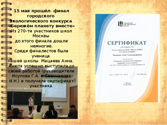 15 мая прошёл финал городского Экологического конкурса «Бережём планету вместе» Из 270-ти участников школ Москвы до этого финала дошли немногие. Среди финалистов была ученица нашей школы Мацаева Анна. Анюта успешно выступила со своей работой (руководители Исупова Г.А. и Свечникова И.Н.) и получила сертификат участника. 