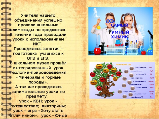 Учителя нашего объединения успешно провели школьные олимпиады по предметам. В течении года проводили уроки с использованием ИКТ. Проводились занятия – подготовка учащихся к ОГЭ и ЕГЭ. В школьном музее прошёл интегрированный урок геологии-природоведения «Минералы и горные породы».  А так же проводились занимательные уроки по предмету: урок – КВН; урок – путешествие; викторины; урок – игра «Хочу стать отличником»; урок «Юные следопыты»; проводились конкурсы рисунков и поделок; разработан урок по химии для интерактивной доски. САМЫЙ   УМНЫЙ ХИМИК 