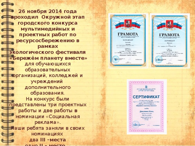 26 ноября 2014 года проходил  Окружной этап городского конкурса мультимедийных и проектных работ по ресурсосбережению в рамках экологического фестиваля  «Бережём планету вместе»   для обучающихся  образовательных организаций, колледжей и учреждений  дополнительного образования. На конкурс были представлены три проектных работы и две работы в номинации «Социальная реклама». Наши ребята заняли в своих номинациях два III –места одно II – место одно I – место. 