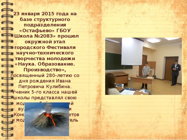 23 января 2015 года на базе структурного подразделения «Остафьево» ГБОУ «Школа №2083» прошел окружной этап городского Фестиваля научно-технического творчества молодежи «Наука. Образование. Производство», посвященный 280-летию со дня рождения Ивана Петровича Кулибина. Ученик 5-го класса нашей школы представлял свою модель «Действующий вулкан» в номинации «Конструирование макетов и моделей», руководитель Свечникова И.Н. 