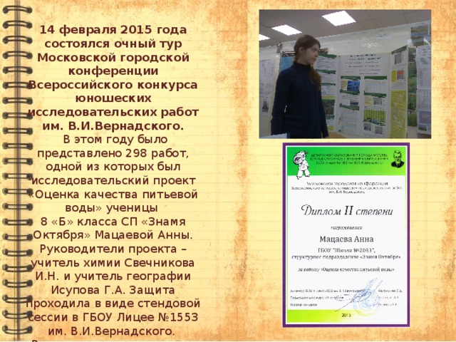 14 февраля 2015 года состоялся очный тур Московской городской конференции Всероссийского конкурса юношеских исследовательских работ им. В.И.Вернадского.  В этом году было представлено 298 работ, одной из которых был исследовательский проект «Оценка качества питьевой воды» ученицы 8 «Б» класса СП «Знамя Октября» Мацаевой Анны. Руководители проекта – учитель химии Свечникова И.Н. и учитель географии Исупова Г.А. Защита проходила в виде стендовой сессии в ГБОУ Лицее №1553 им. В.И.Вернадского. Все конкурсанты получили сертификат участников.   И работа Анны отмечена  дипломом  2-ой степени   