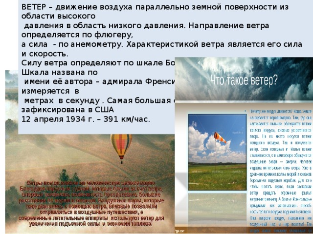 ВЕТЕР – движение воздуха параллельно земной поверхности из области высокого  давления в область низкого давления. Направление ветра определяется по флюгеру, а сила - по анемометру. Характеристикой ветра является его сила и скорость. Силу ветра определяют по шкале Бофорта в баллах от 0 до 17. Шкала названа по  имени её автора – адмирала Френсиса Бофорта. Скорость ветра измеряется в  метрах в секунду . Самая большая скорость ветра была зафиксирована в США 12 апреля 1934 г. – 391 км/час. 