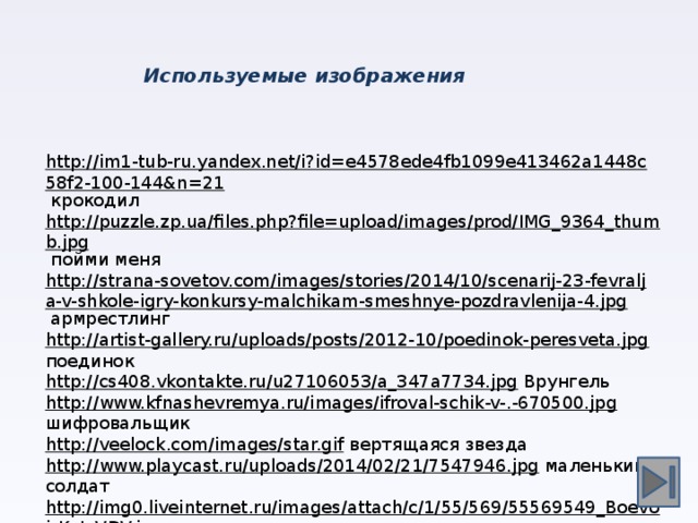 Используемые изображения http://im1-tub-ru.yandex.net/i?id=e4578ede4fb1099e413462a1448c58f2-100-144&n=21  крокодил http://puzzle.zp.ua/files.php?file=upload/images/prod/IMG_9364_thumb.jpg  пойми меня http://strana-sovetov.com/images/stories/2014/10/scenarij-23-fevralja-v-shkole-igry-konkursy-malchikam-smeshnye-pozdravlenija-4.jpg  армрестлинг http://artist-gallery.ru/uploads/posts/2012-10/poedinok-peresveta.jpg  поединок http://cs408.vkontakte.ru/u27106053/a_347a7734.jpg  Врунгель http://www.kfnashevremya.ru/images/ifroval-schik-v-.-670500.jpg  шифровальщик http://veelock.com/images/star.gif  вертящаяся звезда http://www.playcast.ru/uploads/2014/02/21/7547946.jpg  маленький солдат http://img0.liveinternet.ru/images/attach/c/1/55/569/55569549_Boevoj_Kot_VDV.jpg  кот силач