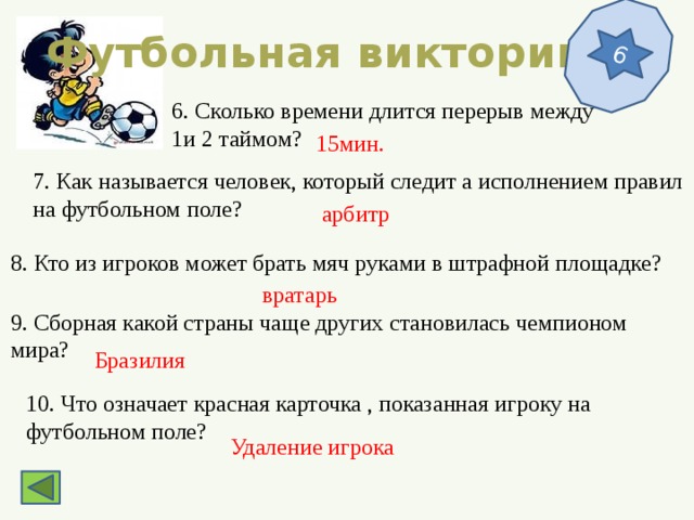 6 Футбольная викторина 6. Сколько времени длится перерыв между 1и 2 таймом? 15мин. 7. Как называется человек, который следит а исполнением правил на футбольном поле? арбитр 8. Кто из игроков может брать мяч руками в штрафной площадке? вратарь 9. Сборная какой страны чаще других становилась чемпионом мира? Бразилия 10. Что означает красная карточка , показанная игроку на футбольном поле? Удаление игрока